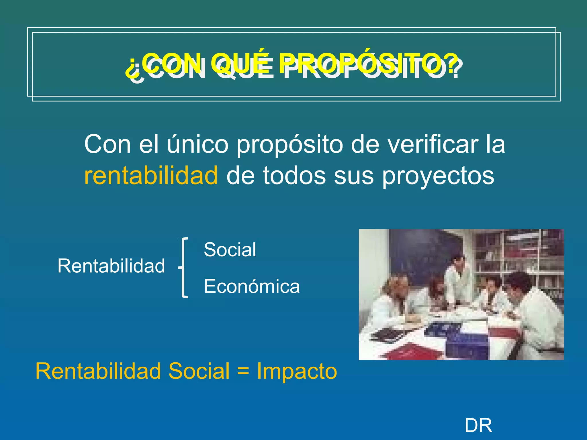 ¿CON QUÉ PROPÓSITO?
         ¿CON QUÉ PROPÓSITO?

    Con el único propósito de verificar la
    rentabilidad de todos sus proyectos

                 Social
  Rentabilidad
                 Económica



Rentabilidad Social = Impacto

                                      DR
 