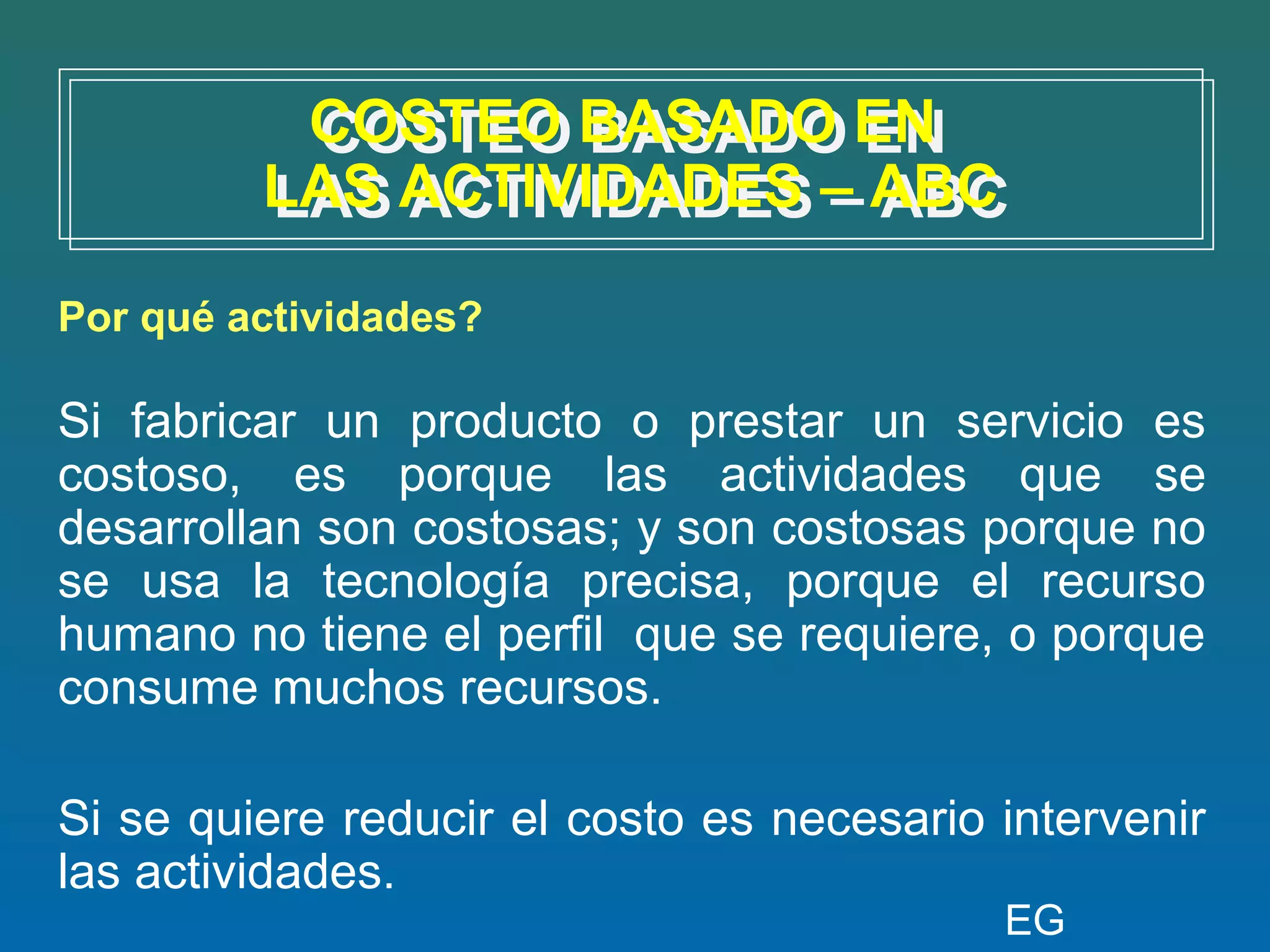 COSTEO BASADO EN
          COSTEO BASADO EN
         LAS ACTIVIDADES – ABC
         LAS ACTIVIDADES – ABC
Por qué actividades?

Si fabricar un producto o prestar un servicio es
costoso, es porque las actividades que se
desarrollan son costosas; y son costosas porque no
se usa la tecnología precisa, porque el recurso
humano no tiene el perfil que se requiere, o porque
consume muchos recursos.

Si se quiere reducir el costo es necesario intervenir
las actividades.
                                           EG
 