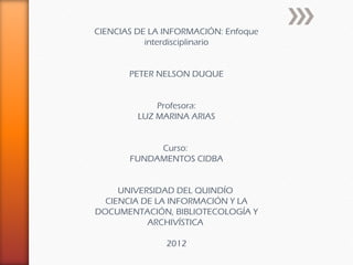 CIENCIAS DE LA INFORMACIÓN: Enfoque
           interdisciplinario


       PETER NELSON DUQUE


             Profesora:
         LUZ MARINA ARIAS


            Curso:
       FUNDAMENTOS CIDBA


     UNIVERSIDAD DEL QUINDÍO
  CIENCIA DE LA INFORMACIÓN Y LA
DOCUMENTACIÓN, BIBLIOTECOLOGÍA Y
           ARCHIVÍSTICA

               2012
 