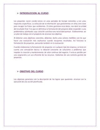  INTRODUCCION AL CURSO
Los proyectos nacen siendo únicos en unos periodos de tiempo concretos y con unos
requisitos específicos. La selección de la información que gestionemos en ellos será clave
para recoger los frutos que sembremos. El cómo gestionar esos datos, nos dará la calidad
del resultado final. Y es que en definitiva la formulación del proyecto debe responder a una
problemática planteada cuya solución satisface una necesidad puntual. Elaboraremos así
un plan de trabajo con el propósito de alcanzar ese objetivo.
Al detectar unos objetivos concretos, debemos darles unos valores medibles con los que
hacer una evaluación más exahustiva cuando recojamos resultados. Así funciona la
formulación de proyectos, pensando también en la evaluación
Cuando elaboramos la formulación de proyectos en cualquier tipo de empresa, se tiene en
cuenta una concepción básica: la ideación constante de soluciones a problemas que
impidan la creación y mantenimiento de valor continuo del negocio. Y esto es posible por
una asignación y un uso eficiente de los recursos. Hablamos de una correcta gestión de
proyectos.
 OBJETIVO DEL CURSO
Los objetivos generales son la descripción de los logros que queremos alcanzar con la
ejecución de una acción planificada.
 