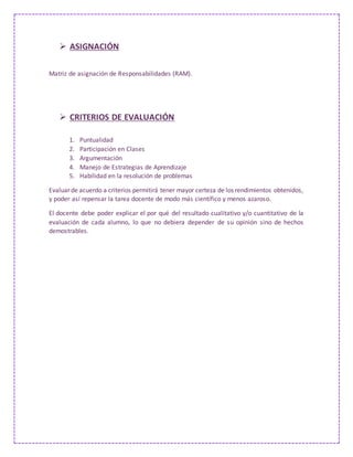  ASIGNACIÓN
Matriz de asignación de Responsabilidades (RAM).
 CRITERIOS DE EVALUACIÓN
1. Puntualidad
2. Participación en Clases
3. Argumentación
4. Manejo de Estrategias de Aprendizaje
5. Habilidad en la resolución de problemas
Evaluar de acuerdo a criterios permitirá tener mayor certeza de los rendimientos obtenidos,
y poder así repensar la tarea docente de modo más científico y menos azaroso.
El docente debe poder explicar el por qué del resultado cualitativo y/o cuantitativo de la
evaluación de cada alumno, lo que no debiera depender de su opinión sino de hechos
demostrables.
 