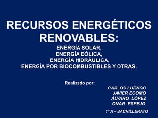 RECURSOS ENERGÉTICOS
RENOVABLES:
ENERGÍA SOLAR,
ENERGÍA EÓLICA,
ENERGÍA HIDRÁULICA,
ENERGÍA POR BIOCOMBUSTIBLES Y OTRAS.
Realizado por:
CARLOS LUENGO
JAVIER ECOMO
ÁLVARO LÓPEZ
OMAR ESPEJO
1º A – BACHILLERATO
 