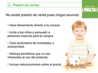 3. Presión de ventas.


No existe presión de venta pues ningún anuncio:

 • Hace llamamiento directo a la compra.

 • Incita a los niños a persuadir a
 personas mayores para la compra.

 • Crea sentimiento de inmediatez o
 exclusividad.

 • Atribuye beneficios que no son
 inherentes al uso del producto.

 • Incluye reduccionismos sobre el precio.
 