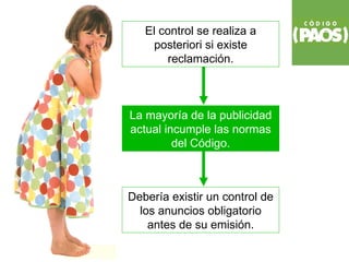 El control se realiza a
     posteriori si existe
        reclamación.



La mayoría de la publicidad
actual incumple las normas
         del Código.



Debería existir un control de
  los anuncios obligatorio
    antes de su emisión.
 