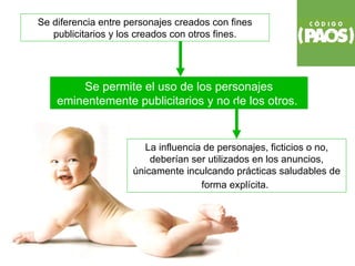Se diferencia entre personajes creados con fines
   publicitarios y los creados con otros fines.




        Se permite el uso de los personajes
    eminentemente publicitarios y no de los otros.


                        La influencia de personajes, ficticios o no,
                         deberían ser utilizados en los anuncios,
                     únicamente inculcando prácticas saludables de
                                     forma explícita.
 