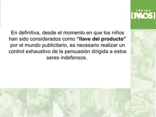 En definitiva, desde el momento en que los niños
han sido considerados como “llave del producto”
 por el mundo publicitario, es necesario realizar un
control exhaustivo de la persuasión dirigida a estos
                 seres indefensos.
 