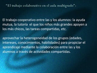 “ El trabajo colaborativo en el aula multigrado”: El trabajo cooperativo entre las y los alumnos: la ayuda mutua, la tutoría  el que los niños más grandes apoyen a los más chicos, las tareas compartidas, etc. aprovechar la heterogeneidad de los grupos (edades, intereses, conocimientos, habilidades) para propiciar el aprendizaje mediante la colaboración entre las y los alumnos a través de actividades compartidas. 
