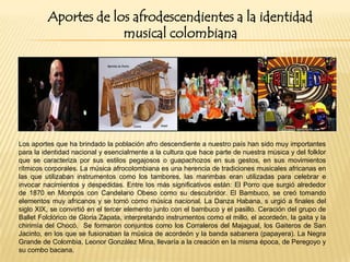 Aportes de los afrodescendientes a la identidad
musical colombiana

Los aportes que ha brindado la población afro descendiente a nuestro país han sido muy importantes
para la identidad nacional y esencialmente a la cultura que hace parte de nuestra música y del folklor
que se caracteriza por sus estilos pegajosos o guapachozos en sus gestos, en sus movimientos
rítmicos corporales. La música afrocolombiana es una herencia de tradiciones musicales africanas en
las que utilizaban instrumentos como los tambores, las marimbas eran utilizadas para celebrar e
invocar nacimientos y despedidas. Entre los más significativos están: El Porro que surgió alrededor
de 1870 en Mompós con Candelario Obeso como su descubridor. El Bambuco, se creó tomando
elementos muy africanos y se tomó como música nacional. La Danza Habana, s urgió a finales del
siglo XIX, se convirtió en el tercer elemento junto con el bambuco y el pasillo. Ceración del grupo de
Ballet Folclórico de Gloria Zapata, interpretando instrumentos como el millo, el acordeón, la gaita y la
chirimía del Chocó. Se formaron conjuntos como los Corraleros del Majagual, los Gaiteros de San
Jacinto, en los que se fusionaban la música de acordeón y la banda sabanera (papayera). La Negra
Grande de Colombia, Leonor González Mina, llevaría a la creación en la misma época, de Peregoyo y
su combo bacana.

 