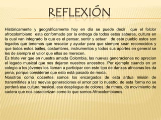 REFLEXIÓN
Históricamente y geográficamente hoy en día se puede decir que el folclor
afrocolombiano esta conformado por la entrega de todos estos saberes, cultura en
la cual van integrado lo que es el pensar, sentir y actuar de este pueblo estos son
legados que tenemos que rescatar y ayudar para que siempre sean reconocidos y
que todos estos bailes, costumbres, instrumentos y todos sus aportes en general se
les de siempre el valor que ellos se merecen.
Es triste ver que en nuestra amada Colombia, las nuevas generaciones no aprecian
el legado musical que nos dejaron nuestros ancestros. Por ejemplo cuando en un
colegio a los jóvenes los llaman a participar con este tipo de danzas africanas les da
pena, porque consideran que esto está pasado de moda.
Nosotros como docentes somos los encargados de esta ardua misión de
transmitirles a las nuevas generaciones el amor por lo nuestro, de esta forma no se
perderá esa cultura musical, ese despliegue de colores, de ritmos, de movimiento de
cadera que nos caracterizan como lo que somos Afrocolombianos.

 