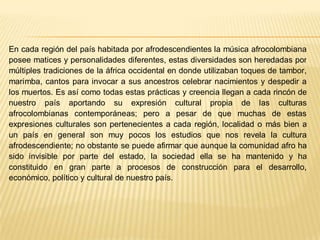 En cada región del país habitada por afrodescendientes la música afrocolombiana
posee matices y personalidades diferentes, estas diversidades son heredadas por
múltiples tradiciones de la áfrica occidental en donde utilizaban toques de tambor,
marimba, cantos para invocar a sus ancestros celebrar nacimientos y despedir a
los muertos. Es así como todas estas prácticas y creencia llegan a cada rincón de
nuestro país aportando su expresión cultural propia de las culturas
afrocolombianas contemporáneas; pero a pesar de que muchas de estas
expresiones culturales son pertenecientes a cada región, localidad o más bien a
un país en general son muy pocos los estudios que nos revela la cultura
afrodescendiente; no obstante se puede afirmar que aunque la comunidad afro ha
sido invisible por parte del estado, la sociedad ella se ha mantenido y ha
constituido en gran parte a procesos de construcción para el desarrollo,
económico, político y cultural de nuestro país.

 