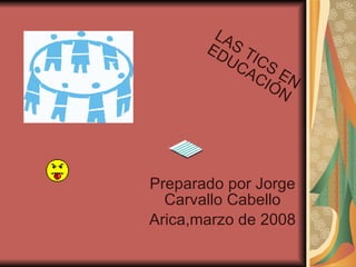 Preparado por Jorge Carvallo Cabello Arica,marzo de 2008 LAS TICS EN EDUCACIÓN 