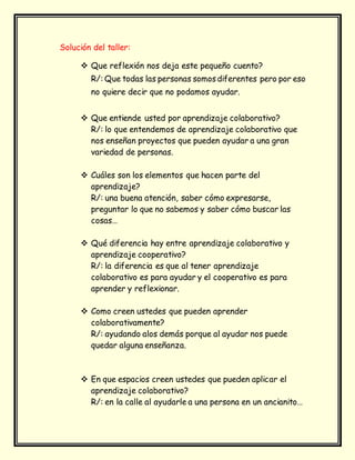 Solución del taller:
 Que reflexión nos deja este pequeño cuento?
R/: Que todas las personas somosdiferentes pero por eso
no quiere decir que no podamos ayudar.
 Que entiende usted por aprendizaje colaborativo?
R/: lo que entendemos de aprendizaje colaborativo que
nos enseñan proyectos que pueden ayudar a una gran
variedad de personas.
 Cuáles son los elementos que hacen parte del
aprendizaje?
R/: una buena atención, saber cómo expresarse,
preguntar lo que no sabemos y saber cómo buscar las
cosas…
 Qué diferencia hay entre aprendizaje colaborativo y
aprendizaje cooperativo?
R/: la diferencia es que al tener aprendizaje
colaborativo es para ayudar y el cooperativo es para
aprender y reflexionar.
 Como creen ustedes que pueden aprender
colaborativamente?
R/: ayudando alos demás porque al ayudar nos puede
quedar alguna enseñanza.
 En que espacios creen ustedes que pueden aplicar el
aprendizaje colaborativo?
R/: en la calle al ayudarle a una persona en un ancianito…
 