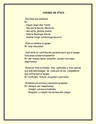 CODIGO DE ETICA
-Escriban sus nombres.
R/:
- miguel ángel días Tobón
- Ana maría García Chavarría
- Ana sofia jimenez molina
- Valeria Restrepo García
- Andrés Felipe Saldarriaga becerra
-Dale un nombre al equipo.
R/: only innovation
-Cual sería mi contribución personal para que el equipo
funciones colaborativamente?
R/: dar nuevas ideas, consultar, ayudar con cosas
importantes
-Enunciar tres actitudes, tres aptitudes y tres valores
que más sobresalgan de cada uno de los compañeros
que conformen el equipo.
R/: actitudes: felices, enojados y graciosos
-Establezcan normas y sanciones grupales.
R/: siempre ser respetuosos.
Cumplir con las actividades.
Respetar y cumplir las normas del colegio.
 