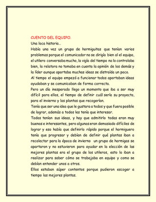 CUENTO DEL EQUIPO.
Una loca historia…
Había una vez un grupo de hormiguitas que tenían varios
problemas porque el comunicador no se dirigía bien al el equipo,
el utilero conversaba mucho, la vigía del tiempo no lo controlaba
bien, la relatora no tomaba en cuenta la opinión de los demás y
la líder aunque aportaba muchas ideas se distraída un poco.
Al tiempo el equipo empezó a funcionar todos aportaban ideas
ayudaban y se comunicaban de forma correcta.
Pero un día inesperado llego un momento que iba a ser muy
difícil para ellos, el tiempo de definir cuál sería su proyecto,
para el invierno y las plantas que recogerían.
Tenía que ser una idea que le gustara a todos y que fuera posible
de lograr, además a todos les tenía que interesar.
Todos tenían sus ideas, y hay que admitirlo todas eran muy
buenas e interesantes, pero algunaseran demasiado difíciles de
lograr y eso había que definirlo rápido porque el hormiguero
tenía que progresar y debían de definir qué plantas iban a
recolectar para la época de invierno un grupo de hormigas se
apartaron y no estuvieron para ayudar en la elección de las
mejores plantas era el grupo de los utileros, esto lo iban a
realizar para saber cómo se trabajaba en equipo y como se
debían entender unos a otros.
Ellos estaban súper contentos porque pudieron escoger a
tiempo las mejores plantas.
 