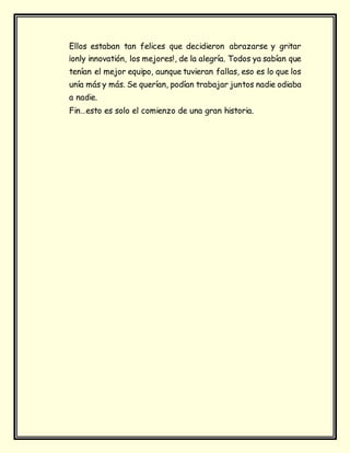 Ellos estaban tan felices que decidieron abrazarse y gritar
¡only innovatión, los mejores!, de la alegría. Todos ya sabían que
tenían el mejor equipo, aunque tuvieran fallas, eso es lo que los
unía más y más. Se querían, podían trabajar juntos nadie odiaba
a nadie.
Fin…esto es solo el comienzo de una gran historia.
 