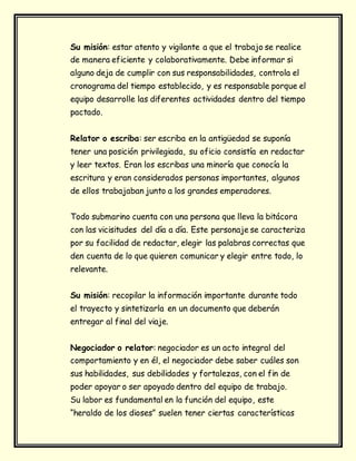 Su misión: estar atento y vigilante a que el trabajo se realice
de manera eficiente y colaborativamente. Debe informar si
alguno deja de cumplir con sus responsabilidades, controla el
cronograma del tiempo establecido, y es responsable porque el
equipo desarrolle las diferentes actividades dentro del tiempo
pactado.
Relator o escriba: ser escriba en la antigüedad se suponía
tener una posición privilegiada, su oficio consistía en redactar
y leer textos. Eran los escribas una minoría que conocía la
escritura y eran considerados personas importantes, algunos
de ellos trabajaban junto a los grandes emperadores.
Todo submarino cuenta con una persona que lleva la bitácora
con las vicisitudes del día a día. Este personaje se caracteriza
por su facilidad de redactar, elegir las palabras correctas que
den cuenta de lo que quieren comunicar y elegir entre todo, lo
relevante.
Su misión: recopilar la información importante durante todo
el trayecto y sintetizarla en un documento que deberán
entregar al final del viaje.
Negociador o relator: negociador es un acto integral del
comportamiento y en él, el negociador debe saber cuáles son
sus habilidades, sus debilidades y fortalezas, con el fin de
poder apoyar o ser apoyado dentro del equipo de trabajo.
Su labor es fundamental en la función del equipo, este
“heraldo de los dioses” suelen tener ciertas características
 