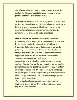 que lo hacen sobresalir, son seres generalmente simpáticos,
inteligente, locuaces, cualidades que en su conjunto les
permite ganarse la confianza de todos.
Su misión: ser el enlace entre los integrantes del equipo para
proveer todo aquello que necesiten para llevar a cabo la tarea.
Debe intervenir en casos de dificultades dentro de los
integrantes del equipo. Como relator tiene función de
sistematizar los avances del trabajo realizado.
Líder o capitán: es la máxima autoridad a bordo del
submarino y toda la tripulación le debe obediencia y respeto.
Dirige y supervisa las funciones de los oficiales y la
tripulación. Determina el curso, las maniobras para evitar
peligros y revisa continuamente la posición del submarino.
Maneja maquinaria y se comunica constantemente con su
tripulación, por sí mismo o a través de subordinados.
Supervisa los procedimientos de seguridad a bordo, el
mantenimiento general del submarino y las operaciones a
realizar. Además lleva los diarios y registros de navegación.
Entre los marianos el capitán es una persona muy importante
en la medida en que este simboliza la sabiduría. Para ellos es
un estatus ganado, no una elegida. Hay que tener cuidado con
el capitán que se autoproclama, que permite al ego que se
interponga en su camino.
Para el capitán el reconocimiento de su gente es muy
importante dotado para el trabajo, bien respetado y que
seguirá la senda correcta.
 