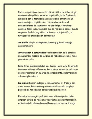 Entre sus principales características está la de saber dirigir,
mantener el equilibrio entre su tripulación, la de fusionar la
sabiduría con la tecnología en un equilibrio armonioso. En
nuestro viaje el capitán es el responsable de todo el
funcionamiento de submarino, ya que dirige, coordina y
controla todas las actividades que se realizan a bordo, siendo
responsable de la seguridad de la nave, la tripulación, la
navegación y organización del trabajo.
Su misión: dirigir, acompañar, liderar y guiar el trabajo
conjuntamente.
Investigador o comunicador: un investigador es la persona
que vislumbra másallá de las propias habilidades que él tiene
para desarrollar.
Debe tener la disponibilidad de tiempo, pues esto le permite
formarse visiones diferentes hacia otras instancias del saber
que lo prepararan en su área de conocimiento, desarrollando
así un amplio criterio.
Su misión: buscar, indagar y complementar el trabajo con
otros temas, hacer una ruptura entre desarrollo propio y
personal de habilidades del aprendizaje de otros.
Entre las estrategias prácticas que el investigador debe
emplear está la de relacionar la práctica con la información,
estimulando la búsqueda con diferentes formas de trabajo
 