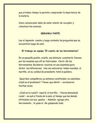 que al mismo tiempo le permita comprender la importancia de
la materia.
Como comunicador debe de estar atento de recopilar y
comunicar los avances.
SEGUNDA PARTE
Lee el siguiente cuento y luego contesta las preguntas que se
encuentran luego de este.
El trabajo en equipo “El cuento de las herramientas”
En un pequeño pueblo, existía una diminuta carpintería famosa
por los muebles que allí se fabricaban. Cierto día las
herramientas decidieron reunirse en una asamblea para
dirimir sus diferencias. Una vez estuvieron todas reunidas, el
martillo, en su calidad de presidente tomó la palabra.
-Queridos compañeros, ya estamos constituidos en asamblea.
¿Cuál es el problema? –Tienes que dimitir – exclamaron
muchas voces.
-¿Cuál es la razón?- inquirió el martillo. – ¡Haces demasiado
ruido! – se oyó al fondo de la sala, al tiempo que las demás
afirmaban con sus gestos. – Además- agrego otra
herramienta-, te pasa el día golpeando todo.
 