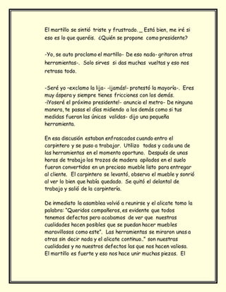 El martillo se sintió triste y frustrado. _ Está bien, me iré si
eso es lo que queréis. ¿Quién se propone como presidente?
-Yo, se auto proclamo el martillo- De eso nada- gritaron otras
herramientas-. Solo sirves si das muchas vueltas y eso nos
retrasa todo.
-Seré yo –exclamo la lija- -¡jamás!- protestó la mayoría-. Eres
muy áspera y siempre tienes fricciones con los demás.
-¡Yoseré el próximo presidente!- anuncio el metro- De ninguna
manera, te pasas el días midiendo a los demás como si tus
medidas fueran las únicas validas- dijo una pequeña
herramienta.
En esa discusión estaban enfrascados cuando entro el
carpintero y se puso a trabajar. Utilizo todas y cada una de
las herramientas en el momento oportuno. Después de unas
horas de trabajo los trozos de madera apilados en el suelo
fueron convertidos en un precioso mueble listo para entregar
al cliente. El carpintero se levantó, observo el mueble y sonrió
al ver lo bien que había quedado. Se quitó el delantal de
trabajo y salió de la carpintería.
De inmediato la asamblea volvió a reunirse y el alicate tomo la
palabra: “Queridos compañeros, es evidente que todos
tenemos defectos pero acabamos de ver que nuestras
cualidades hacen posibles que se puedan hacer muebles
maravillosos como este”. Las herramientas se miraron unas a
otras sin decir nada y el alicate continuo..” son nuestras
cualidades y no nuestros defectos las que nos hacen valiosa.
El martillo es fuerte y eso nos hace unir muchas piezas. El
 