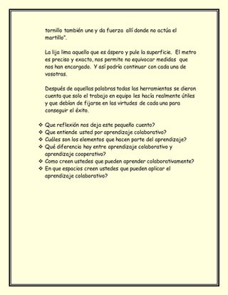 tornillo también une y da fuerza allí donde no actúa el
martillo”.
La lija lima aquello que es áspero y pule la superficie. El metro
es preciso y exacto, nos permite no equivocar medidas que
nos han encargado. Y así podría continuar con cada una de
vosotras.
Después de aquellas palabras todas las herramientas se dieron
cuenta que solo el trabajo en equipo les hacía realmente útiles
y que debían de fijarse en las virtudes de cada una para
conseguir el éxito.
 Que reflexión nos deja este pequeño cuento?
 Que entiende usted por aprendizaje colaborativo?
 Cuáles son los elementos que hacen parte del aprendizaje?
 Qué diferencia hay entre aprendizaje colaborativo y
aprendizaje cooperativo?
 Como creen ustedes que pueden aprender colaborativamente?
 En que espacios creen ustedes que pueden aplicar el
aprendizaje colaborativo?
 