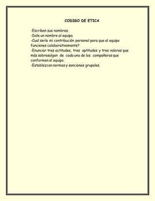 CODIGO DE ETICA
-Escriban sus nombres.
-Dale un nombre al equipo.
-Cual sería mi contribución personal para que el equipo
funciones colaborativamente?
-Enunciar tres actitudes, tres aptitudes y tres valores que
más sobresalgan de cada uno de los compañeros que
conformen el equipo.
-Establezcan normas y sanciones grupales.
 