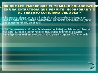 ¿ POR QUÉ LES PARECE QUE EL TRABAJO COLABORATIVO ES UNA ESTRATEGIA QUE PERMITE INCORPORAR TIC AL TRABAJO COTIDIANO DEL AUL...