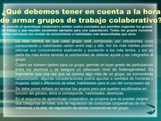 ¿Qué debemos tener en cuenta a la hora de armar grupos de trabajo colaborativo? <ul><li>La idea central es que cada grupo ...