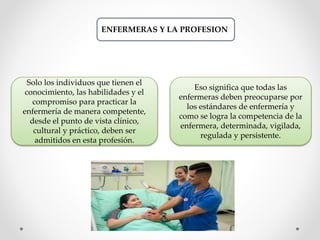 ENFERMERAS Y LA PROFESION
Solo los individuos que tienen el
conocimiento, las habilidades y el
compromiso para practicar la
enfermería de manera competente,
desde el punto de vista clínico,
cultural y práctico, deben ser
admitidos en esta profesión.
Eso significa que todas las
enfermeras deben preocuparse por
los estándares de enfermería y
como se logra la competencia de la
enfermera, determinada, vigilada,
regulada y persistente.
 