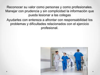 Reconocer su valor como personas y como profesionales.
Manejar con prudencia y sin complicidad la información que
pueda lesionar a las colegas
Ayudarles con entereza a afrontar con responsabilidad los
problemas y dificultades relacionados con el ejercicio
profesional.
 