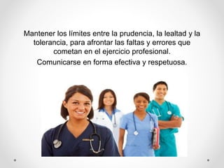 Mantener los límites entre la prudencia, la lealtad y la
tolerancia, para afrontar las faltas y errores que
cometan en el ejercicio profesional.
Comunicarse en forma efectiva y respetuosa.
 