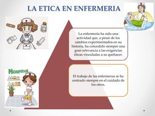 LA ETICA EN ENFERMERIA
La enfermería ha sido una
actividad que, a pesar de los
cambios experimentados en su
historia, ha concedido siempre una
gran relevancia a las exigencias
éticas vinculadas a su quehacer.
El trabajo de las enfermeras se ha
centrado siempre en el cuidado de
los otros.
 