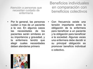 Atención a personas que
necesitan cuidado de
enfermería
• Por lo general, las personas
cuidan a mas de un paciente
a la vez. En algunos casos
las necesidades de los
pacientes serán similares en
su importancia y gravedad, y
la enfermera tendrá que
elegir cuales necesidades
deben atenderse primero
Beneficios individuales
en comparación con
beneficios colectivos
• Con frecuencia existe una
tensión importante entre la
obligación de la enfermera
para beneficiar a un paciente
y la obligación para beneficiar
a la sociedad. Algunas veces
una enfermera debe decidir si
su principal obligación es
promover beneficio individual
o colectivo.
 