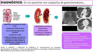 Determinar la presencia de lesión
renal:
- Análisis de creatinina sérica
- Tasa de filtración glomerular
calculada
- Proteinuria en 24h.
La falta de hallazgos anormales en
cualquiera de estas pruebas de
laboratorio no debe eliminar la
posibilidad de un diagnóstico de
granulomatosis.
- Sedimento urinario:
Determinar
presencia de
hematuria y cilindros
de glóbulos rojos. PRUEBAS RADIOGRÁFICAS
• Radiografía de tórax y la tomografía
computarizada debe hacerse en todos los
pacientes que tienen síntomas
pulmonares.
• TAC: Nódulos, cavitación, opacidades
alveolares(masas), lesiones estenóticas y
lesiones de base pleural
DIAGNÓSTICO: En un paciente con sospecha de granulomatosis…
LEÓN, A, CRESPO, J, SÁNCHEZ, M, CARRILLO, R: “Granulomatosis con poliangitis:
granulomatosis de Wegener”, Servicio de Urgencias Médicas y Quirúrgicas, Hospital General de
México Medicina Interna, México; 33(3):421-426. (2017)
 
