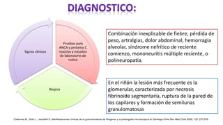 Pruebas para
ANCA y proteína C
reactiva y estudios
de laboratorio de
rutina
Biopsia
Signos clínicos
Combinación inexplicable de fiebre, pérdida de
peso, artralgias, dolor abdominal, hemorragia
alveolar, síndrome nefrítico de reciente
comienzo, mononeuritis múltiple reciente, o
polineuropatía.
En el riñón la lesión más frecuente es la
glomerular, caracterizada por necrosis
fibrinoide segmentaria, ruptura de la pared de
los capilares y formación de semilunas
granulomatosas
Cisternas M., Soto L., Jacobelli S. Manifestaciones clínicas de la granulomatosis de Wegener y la poliangeítis microscópica en Santiago-Chile Rev Méd Chile 2005; 133: 273-278
 