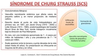 • Granulomatosis Alérgica)
• Vasculitis necrotizante sistémica que afecta vasos de
pequeño calibre y, en menor proporción, de mediano
calibre.
• Descrito desde el punto de vista histopatológico por
primera vez, en 1951, por Jacob Churg (1910 - 2005) y
Lotte Strauss (1913 - 1985), anatomopatólogos del hospital
Mount Sinai de New York, donde trabajaron inicialmente
bajo la dirección de Paul Klemperer.
• Es rara, con una incidencia aproximada de 1 - 4 casos por
millón de habitantes / año y una prevalencia de 7 - 14
casos por millón.
• Suele aparecer entre la tercera y quinta décadas de la vida
(edad media 45 años). Su presentación es infrecuente en
mayores de 65 años y en niños
Formación de
granulomas
Vasculitis necrotizante
(vasos de pequeño y
mediano tamaño)
Infiltración
tisular de
eosinófilos
López D., Contreras E., Osio F. Síndrome de Churg Strauss. Rev.Colomb.Reumatol
 
