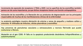 Incremento de expresión de receptores 3 TRAIL y DDR 1 en la superficie de los eosinófilos también
parece ser de suma importancia, ya que dichos receptores tienen una función antiapoptótica
Activación de los eosinófilos y la liberación de sus productos de degranulación son los principales
responsables de muchas de las manifestaciones clínicas de la enfermedad
La anatomía patológica muestra afectación de arterias y venas de pequeño y mediano calibre y
arteriolas  infiltrados de linfocitos, células plasmáticas y eosinófilos
Hay presencia de granulomas vasculares y extravasculares y necrosis fibrinoide que puede
evolucionar a fibrosis.
Mutación en el gen CD95  falla en la apoptosis produciendo desórdenes linfoproliferativos y
autoinmunitarios
López D., Contreras E., Osio F. Síndrome de Churg Strauss. Rev.Colomb.Reumatol
 