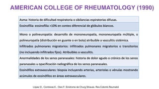 Asma: historia de dificultad respiratoria o sibilancias espiratorias difusas.
Eosinofilia: eosinofilia >10% en conteo diferencial de glóbulos blancos.
Mono o polineuropatía: desarrollo de mononeuropatía, mononeuropatía múltiple, o
polineuropatía (distribución en guante o en bota) atribuible a vasculitis sistémica.
Infiltrados pulmonares migratorios: infiltrados pulmonares migratorios o transitorios
(no incluyendo infiltrados fijos). Atribuibles a vasculitis.
Anormalidades de los senos paranasales: historia de dolor agudo o crónico de los senos
paranasales u opacificación radiográfica de los senos paranasales.
Eosinófilos extravasculares: biopsia incluyendo arterias, arteriolas o vénulas mostrando
acúmulos de eosinófilos en áreas extravasculares.
López D., Contreras E., Osio F. Síndrome de Churg Strauss. Rev.Colomb.Reumatol
 