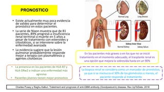 PRONOSTICO
• Existe actualmente muy poca evidencia
de validez para determinar el
pronóstico en estos pacientes.
• La serie de Nixon muestra que de 81
pacientes, 89% progresó a insuficiencia
renal terminal o muerte en 5 años a
pesar de tratamiento con esteroides y
citostáticos, si se interviene sobre la
enfermedad avanzada
• La evidencia sugiere que la lesión
pulmonar probablemente responde
mejor a terapia con plasmaféresis y
agentes citotóxicos
En los pacientes más graves o en los que no se inició
tratamiento en el momento adecuado, el trasplante renal es
una opción que mejora la sobrevida hasta en un 90%
La biopsia renal se considera como un marcador de pronóstico,
ya que si se involucra el 30% de los glomérulos o menos, el
paciente responde al tratamiento
• La presencia en los pacientes de HLA-B7 y
HLA-DRw2 e indican una enfermedad más
agresiva
• Pacientes jóvenes tienen mejor pronostico
Charles Pusey y Raghu Kalluri. Tratetment and prognosis of anti-GBM antibody (Goodpasture's) disease. Rev UpToDate. 2018
 