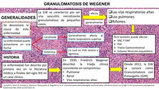 GRANULOMATOSIS DE WEGENER
GENERALIDADES
Las vías respiratorias altas
Los pulmones
Riñones.
La GW se caracteriza por ser
una vasculitis necrotizante
granulomatosa de pequeños
vasos.
afecta
generalmente
La enfermedad fue descrita por
primera vez en la literatura
médica a finales del siglo XIX en
un caso clínico.
En 1930, Friedrich Wegener
describió la tríada clínica
consistente en compromiso:
• Pulmonar
• Renal
• Vías respiratorias altas.
Desde 2011, la GW
se conoce como
Granulomatosis con
Poliangeítis (GPA).
HISTORIA
La enfermedad puede
presentarse en una
forma:
Localizada
Sistémica
Generalmente afecta al
tracto respiratorio superior
La cual es más severa y
agresiva.
Se desconoce la
causa de esta
enfermedad.
Pero también puede afectar:
 SNC Y SNP
 Piel
 Tracto Gastrointestinal
 Sistema Musculo esquelético.
Lannella G, Greco A, Granata G, Manno A, Pasquariello B, Angeletti D, et al. Granulomatosis with polyangiitis and facial palsy: Literature review and insight in the autoimmune pathogenesis.
Autoimmun Rev. 2016 Jul;15(7):621-31.
 