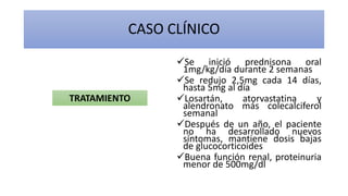 Se inició prednisona oral
1mg/kg/día durante 2 semanas
Se redujo 2,5mg cada 14 días,
hasta 5mg al día
Losartán, atorvastatina y
alendronato más colecalciferol
semanal
Después de un año, el paciente
no ha desarrollado nuevos
síntomas, mantiene dosis bajas
de glucocorticoides
Buena función renal, proteinuria
menor de 500mg/dl
CASO CLÍNICO
TRATAMIENTO
 