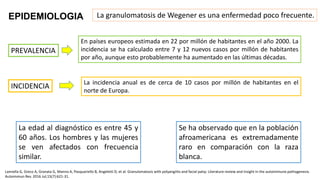 EPIDEMIOLOGIA La granulomatosis de Wegener es una enfermedad poco frecuente.
PREVALENCIA
En países europeos estimada en 22 por millón de habitantes en el año 2000. La
incidencia se ha calculado entre 7 y 12 nuevos casos por millón de habitantes
por año, aunque esto probablemente ha aumentado en las últimas décadas.
INCIDENCIA La incidencia anual es de cerca de 10 casos por millón de habitantes en el
norte de Europa.
La edad al diagnóstico es entre 45 y
60 años. Los hombres y las mujeres
se ven afectados con frecuencia
similar.
Se ha observado que en la población
afroamericana es extremadamente
raro en comparación con la raza
blanca.
Lannella G, Greco A, Granata G, Manno A, Pasquariello B, Angeletti D, et al. Granulomatosis with polyangiitis and facial palsy: Literature review and insight in the autoimmune pathogenesis.
Autoimmun Rev. 2016 Jul;15(7):621-31.
 