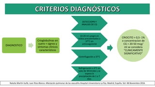 DIAGNOSTICO
Crioglobulinas en
suero + signos y
síntomas clínicos
característicos
DETECCIOPN Y
ANALISIS DE CG
10-20 ml sangre en
tubos precalentados a
37°C sin
anticoagulante
Centrifugación a 37°C
Refrigeración a 4°C en
tubo de Wintrobe y se
espera la
precipitación de 1 a 7
días.
CRIOCITO > 0,5- 1%
o concentracion de
CG > 20-50 mcg/
ml se considera
“CLINICAMENTE
SIGNIFICATIVO”
Natalia Martín-Suñé, Juan Ríos-Blanco. Afectación pulmonar de las vasculitis.Hospital Universitario La Paz, Madrid, España. Vol. 48.Noviembre 2016.
 