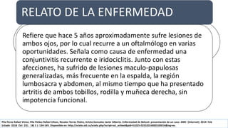 REPORTE DE CASO ENFERMEDAD BEHCET
Paciente
mujer de 45
años
Mestiza
Trabajadora
gastronómica
No
antecedentes
personales ni
familiares de
intéres
No hábitos
tóxicos o
antecedentes
de ingestión
de
medicamento
s
1 hijo por
parto normal,
sin abortos.
Pila Perez Rafael Victor, Pila Peláez Rafael Ulises, Rosales Torres Pedro, Artola Gonzalez Javier Alberto. Enfermedad de Behcet: presentación de un caso. AMC [Internet]. 2014 Feb
[citado 2018 Oct 23] ; 18( 1 ): 134-145. Disponible en: http://scielo.sld.cu/scielo.php?script=sci_arttext&pid=S1025-02552014000100014&lng=es.
RELATO DE LA ENFERMEDAD
Refiere que hace 5 años aproximadamente sufre lesiones de
ambos ojos, por lo cual recurre a un oftalmólogo en varias
oportunidades. Señala como causa de enfermedad una
conjuntivitis recurrente e iridociclitis. Junto con estas
afecciones, ha sufrido de lesiones maculo-papulosas
generalizadas, más frecuente en la espalda, la región
lumbosacra y abdomen, al mismo tiempo que ha presentado
artritis de ambos tobillos, rodilla y muñeca derecha, sin
impotencia funcional.
 