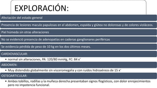 EXPLORACIÓN:
Afectación del estado general
Presencia de lesiones maculo papulosas en el abdomen, espalda y glútea no dolorosas y de colores violáceos.
Piel húmeda sin otras alteraciones
No se evidenció presencia de adenopatías en cadenas ganglionares periféricas
Se evidencia pérdida de peso de 10 kg en los dos últimos meses.
CARDIOVASCULAR:
• normal sin alteraciones, PA: 120/80 mmHg, FC: 84 x’
ABDOMEN:
• Muy distendido globalmente sin visceromegalia y con ruidos hidroaéreos de 15 x’
OSTEOARTICULAR:
• Ambos tobillos, rodillas y la muñeca derecha presentaban signos flogísticos, con dolor enrojecimientos
pero no impotencia funcional.
 