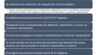 Se repitieron los exámenes de coagulación e inmunológico:
• Células de lupus eritematoso (LE), complemento, crioglobulinas, factor reumatoideo, anticuerpos
antinucleares (ANA), todos negativos al igual que los hemocultivos, urocultivos y coprocultivos.
El antígeno leucocitario humano (ALH) B-27 negativa.
Tomografía axial computarizada de abdomen, mediastino y cráneo no
mostraron alteraciones.
El electroencefalograma mostró manifestaciones irritativas inespecíficas.
Se interconsulta con el servicio de psiquiatría que después de varias
sesiones de interconsultas le imponen tratamiento y mejoró.
El antígeno leucocitario humano (ALH) B-27 negativa.
 