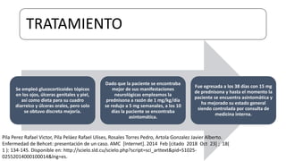 Se empleó glucocorticoides tópicos
en los ojos, úlceras genitales y piel,
así como dieta para su cuadro
diarreico y úlceras orales, pero solo
se obtuvo discreta mejoría.
Dado que la paciente se encontraba
mejor de sus manifestaciones
neurológicas empleamos la
prednisona a razón de 1 mg/kg/día
se redujo a 5 mg semanales, a los 10
días la paciente se encontraba
asintomática.
Fue egresada a los 38 días con 15 mg
de prednisona y hasta el momento la
paciente se encuentra asintomática y
ha mejorado su estado general
siendo controlada por consulta de
medicina interna.
TRATAMIENTO
Pila Perez Rafael Victor, Pila Peláez Rafael Ulises, Rosales Torres Pedro, Artola Gonzalez Javier Alberto.
Enfermedad de Behcet: presentación de un caso. AMC [Internet]. 2014 Feb [citado 2018 Oct 23] ; 18(
1 ): 134-145. Disponible en: http://scielo.sld.cu/scielo.php?script=sci_arttext&pid=S1025-
02552014000100014&lng=es.
 