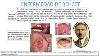 Descrita por el dermatólogo turco Hulusi
Behçet en 1937 estableciendo la triada
característica
perturbaciones del ojo,
úlceras genitales y orales
recurrentes
Afecta principalmente a los adultos jóvenes, y
es considerada una enfermedad autoinmune
pues su principal lesión antinómico-patológica
es una vasculitis.
Enfermedad de Behçet,William Castillo González I, Javier González-Argote I, Jorge Hernández Estévez, Sociedad Cubana de Reumatología , Hospital Dr. Miguel Enríquez.
Volumen XVI Número 3, 2014.
En 1990 se establecen por primera vez los criterios para esta entidad por el
International Study Group for Behçet's Disease definiendo la existencia de
ulceración oral recurrente con al menos dos de las siguientes manifestaciones
clínicas: Ulceración genital recurrente, afectación ocular, afectación cutánea o test
de patergia positivo para hacer el diagnóstico. Posteriormente fueron revisados
dando lugar a los criterios del 2006
 