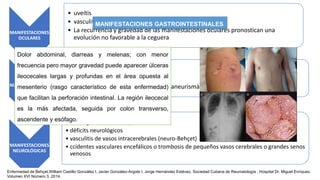 MANIFESTACIONES
OCULARES
• uveítis
• vasculitis retiniana
• La recurrencia y gravedad de las manifestaciones oculares pronostican una
evolución no favorable a la ceguera
MANIFESTACIONES
VASCULARES
• Tromboflebitis superficial
• trombosis venosa o arteritis
• fenómenos oclusivos-trombóticos y aneurismáticos
MANIFESTACIONES
NEUROLÓGICAS
• meningoencefalitis asépticas
• déficits neurológicos
• vasculitis de vasos intracerebrales (neuro-Behçet)
• ccidentes vasculares encefálicos o trombosis de pequeños vasos cerebrales o grandes senos
venosos
Enfermedad de Behçet,William Castillo González I, Javier González-Argote I, Jorge Hernández Estévez, Sociedad Cubana de Reumatología , Hospital Dr. Miguel Enríquez.
Volumen XVI Número 3, 2014.
MANIFESTACIONES GASTROINTESTINALES
Dolor abdominal, diarreas y melenas; con menor
frecuencia pero mayor gravedad puede aparecer úlceras
ileocecales largas y profundas en el área opuesta al
mesenterio (rasgo característico de esta enfermedad)
que facilitan la perforación intestinal. La región ileocecal
es la más afectada, seguida por colon transverso,
ascendente y esófago.
 