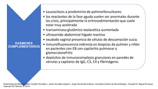 EXÁMENES
COMPLEMENTARIOS
• Leucocitosis a predominio de polimorfonucleares
• los reactantes de la fase aguda suelen ser anormales durante
las crisis, principalmente la eritrosedimentación que suele
estar muy acelerada
• transaminasa glutámico oxalacética aumentada
• ultrasonido abdominal hígado reactivo
• exudado vaginal presencia de células de descamación sucia.
• inmunofluorescencia indirecta en biopsias de pulmón y riñón
en pacientes con EB con capilaritis pulmonar y
glomerulonefritis
• depósitos de inmunocomplejos granulares en paredes de
vénulas y capilares de IgG, C3, C4 y fibrinógeno.
Enfermedad de Behçet,William Castillo González I, Javier González-Argote I, Jorge Hernández Estévez, Sociedad Cubana de Reumatología , Hospital Dr. Miguel Enríquez.
Volumen XVI Número 3, 2014.
 